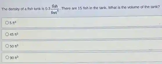 The density of a fish tank is 0.3(fish)/(feet^3)
There are 15 fish in the tank. What is the volume of the tank?
5ft^3
45ft^3
50ft^3
90ft^3