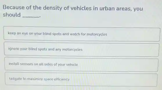 Because of the density of vehicles in urban areas, you
should __
keep an eye on your blind spots and watch for motorcycles
ignore your blind spots and any motorcycles
install sensors on all sides of your vehicle
tailgate to maximize space efficiency