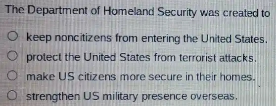The Department diff Homeland Security was created to
keep noncitizens from entering the United States.
protect the United States from terrorist attacks.
make US citizens more secure in their homes.
strengthen US military presence overseas.