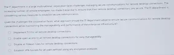 The IT department in a large multinational corporation faces challenges managing secure communications for remote desktop connections.The
increasing number of remote employees has made it essential to ensure that their remote desktop connections are secure. The IT department is
considering various measures to establish secure communication.
Given the challenges the corporation faces, what approach should the IT department adopt to ensure secure communications for remote desktop
connections while maintaining the manageability and performance of the enterprise infrastructure?
Implement TLS for all remote desktop connections
Enable open access to all remote desktop connections for easy manageability
Disable all firewall rules for remote desktop connections
Establish VPN tunnels for all users without using any encryption protocols
