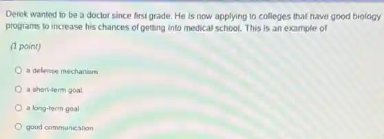 Derek wanted to be a doctor since first grade.He is now applying to colleges that have good biology
programs to increase his chances of getting into medical school. This is an example of
(1 point)
a delense mechanism
a short-term goal.
a long-term goal.
good communication