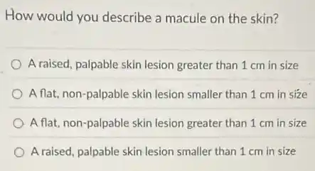 How would you describe a macule on the skin?
A raised, palpable skin lesion greater than 1 cm in size
A flat, non-palpable skin lesion smaller than 1 cm in size
A flat, non-palpable skin lesion greater than 1 cm in size
A raised, palpable skin lesion smaller than 1 cm in size