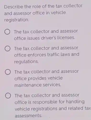 Describe the role of the tax collector
and assessor office in vehicle
registration.
The tax collector and assessor
office issues driver's licenses.
The tax collector and assessor
office enforces traffic laws and
regulations.
The tax collector and assessor
office provides vehicle
maintenance services.
The tax collector and assessor
office is responsible for handling