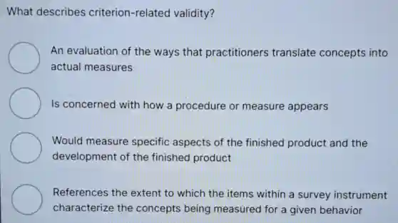 What describes criterion-related validity?
An evaluation of the ways that practitioners translate concepts into
actual measures
Is concerned with how a procedure or measure appears
Would measure specific aspects of the finished product and the
development of the finished product
References the extent to which the items within a survey instrument
characterize the concepts being measured for a given behavior