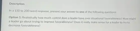 Description
In a 150 to 200-word response, present your answer to one of the following questions:
Option 1: Realistically how much control does a leader have over situational favorableness? How might
a leader go about trying to improve favorableness?Does it really make sense for a leader to try to
decrease favorableness?