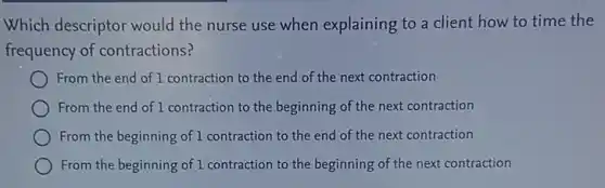 Which descriptor would the nurse use when explaining to a client how to time the
frequency of contractions?
From the end of 1 contraction to the end of the next contraction
From the end of 1 contraction to the beginning of the next contraction
From the beginning of 1 contraction to the end of the next contraction
From the beginning of 1 contraction to the beginning of the next contraction