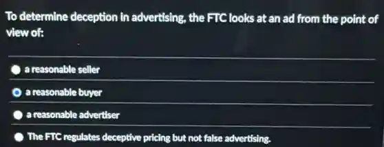 To determine deception in advertising, the FTC looks at an ad from the point of
view of:
a reasonable seller
a reasonable buyer
a reasonable advertiser
) The FTC regulates deceptive pricing but not false advertising.