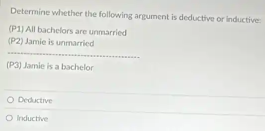 Determine whether the following argument is deductive or inductive:
(P1) All bachelors are unmarried
(P2) Jamie is unmarried
__
(P3) Jamie is a bachelor
Deductive
Inductive