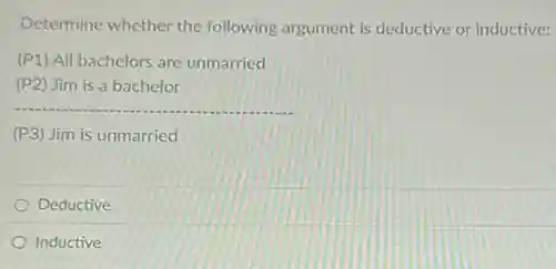 Determine whether the following argument is deductive or inductive:
(P1) All bachelors are unmarried
(P2) Jim is a bachelor
__
(P3) Jim is unmarried
Deductive
Inductive