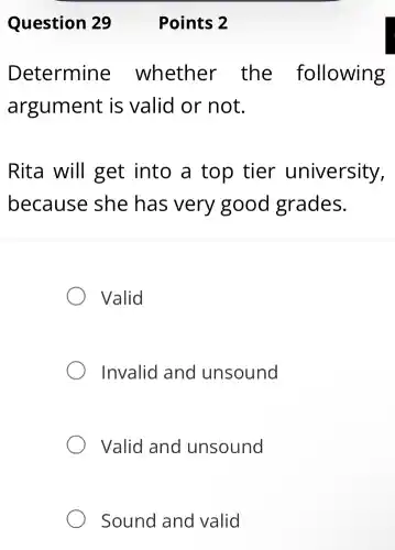 Determine whether the following
argument is valid or not.
Rita will get into a top tier university,
because she has very good grades.
Valid
Invalid and unsound
Valid and unsound
Sound and valid
