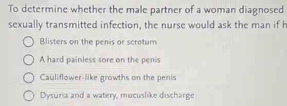 To determine whether the male partner of a woman diagnosed
sexually transmitted infection,the nurse would ask the man if h
Blisters on the penis or scrotum
A hard painless sore on the penis
Cauliflower-like growths on the penis
Dysuria and a watery, mucuslike discharge