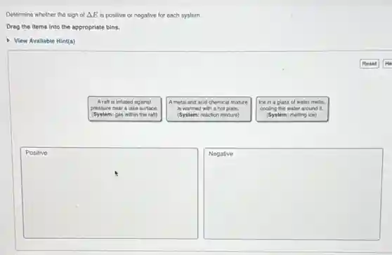 Determine whether the sign of Delta E is positive or negative for each system.
Drag the items into the appropriate bins.
View Available Hint(s)

 
}(l) 
A draft is Paglimes 
Bible for the 
Reaganic
 & 
A detail and acid chemical mixture 
is warmed with a hot plate. 
(System: reaction mixture)
 & 
Ice in a glass of water melts, 
cooling the water around it. 
(System: melting ice)
 
 
Positive & & Negative