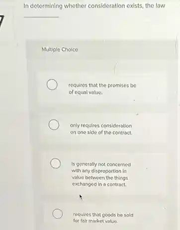 In determining whether consideration exists, the law
__
Multiple Choice
requires that the promises be
of equal value.
only requires consideration
on one side of the contract.
is generally not concerned
with any disproportion in
value between the things
exchanged in a contract.
requires that goods be sold
for fair market value.