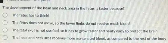 The development of the head and neck area in the fetus is faster because?
The fetus has to think!
The fetus does not move, so the lower limbs do not receive much blood
The fetal skull is not ossified, so it has to grow faster and ossify early to protect the brain
The head and neck area receives more oxygenated blood, as compared to the rest of the body