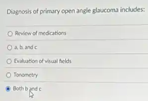 Diagnosis of primary open angle glaucoma includes:
Review of medications
a,b, and c
Evaluation of visual fields
Tonometry
Both b and c