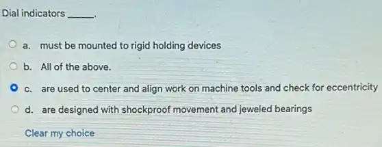 Dial indicators __
a. must be mounted to rigid holding devices
b. All of the above.
c. are used to center and align work on machine tools and check for eccentricity
d. are designed with shockproof movement and jeweled bearings