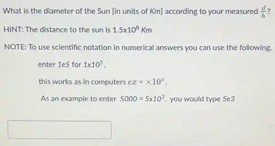 What is the diameter of the Sun [in units of Km] according to your measured (d)/(h)
HINT: The distance to the sun is 1.5times 10^8Km
NOTE: To use scientific notation in numerical answers you can use the following,
enter 1e5 for 1times 10^5
this works as in computers ex=times 10^x
As an example to enter 5000=5times 10^3 you would type 5e3
square