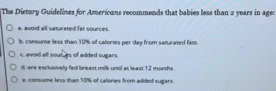The Dietary Guidelines for Americans recommends that babies less than 2 years in age:
a. avoid all saturated fat sources.
b. consume less than 10% of calories per day from saturated fats.
c. avoid all sourhes of added sugars.
d. are exclusively fed breast milk until at least 12 months.
e. consume less than 10% of calories from added sugars.