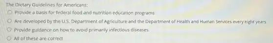 The Dietary Guidelines for Americans:
Provide a basis for federal food and nutrition education programs
Are developed by the U.S. Department of Agriculture and the Department of Health and Human Services every eight years
Provide guidance on how to avoid primarily infectious diseases.
All of these are correct