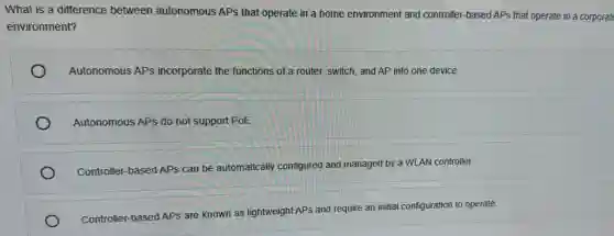What is a difference between autonomous APs that operate in a home environment and controller-based APs that operate in a corporate
environment?
Autonomous APs incorporate the functions of a router, switch, and AP into one device.
Autonomous APs do not support PoE.
Controller-based APs can be automatically configured and managed by a WLAN controller.
Controller-based APs are known as lightweight APs and require an initial configuration to operate.