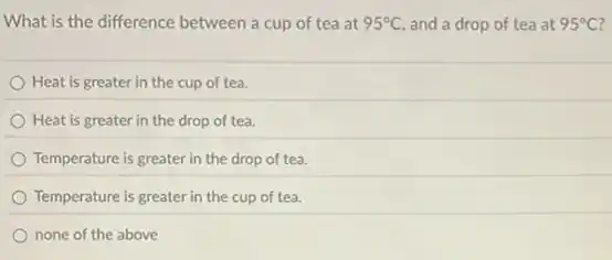What is the difference between a cup of tea at 95^circ C and a drop of tea at 95^circ C
Heat is greater in the cup of tea.
Heat is greater in the drop of tea.
Temperature is greater in the drop of tea.
Temperature is greater in the cup of tea.
none of the above