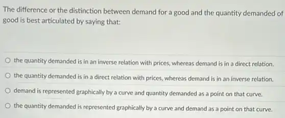 The difference or the distinction between demand for a good and the quantity demanded of
good is best articulated by saying that:
the quantity demanded is in an inverse relation with prices, whereas demand is in a direct relation.
the quantity demanded is in a direct relation with prices, whereas demand is in an inverse relation.
demand is represented graphically by a curve and quantity demanded as a point on that curve.
the quantity demanded is represented graphically by a curve and demand as a point on that curve.