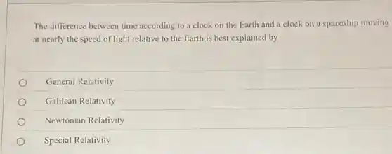 The difference between time according to a clock on the Earth and a clock on a spaceship moving
at nearly the speed of light relative to the Earth is best explained by
General Relativity
Galilean Relativity
Newtonian Relativity
Special Relativity