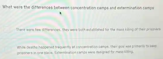 What were the differences between concentration camps and extermination camps
There were few differences they were both establishec for the mass killing of their prisoners
While deaths happened frequently at concentration camps, their goal was primarily to keep
prisoners in one place Extermination camps were designed for mass killing.