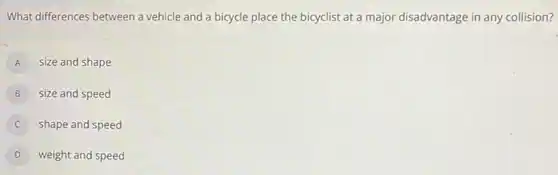 What differences between a vehicle and a bicycle place the bicyclist at a major disadvantage in any collision?
A size and shape
B size and speed
shape and speed
D weight and speed