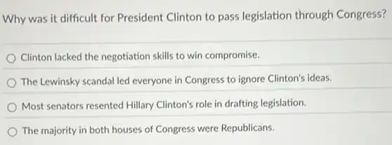 Why was it difficult for President Clinton to pass legislation through Congress?
Clinton lacked the negotiation skills to win compromise.
The Lewinsky scandal led everyone in Congress to ignore Clinton's ideas.
Most senators resented Hillary Clinton's role in drafting legislation.
The majority in both houses of Congress were Republicans.