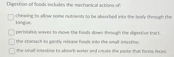 Digestion of foods includes the mechanical actions of:
chewing to allow some nutrients to be absorbed into the body through the
tongue.
peristalsis waves to move the foods down through the digestive tract.
the stomach to gently release foods into the small intestine.
the small intestine to absorb water and create the paste that forms feces.
