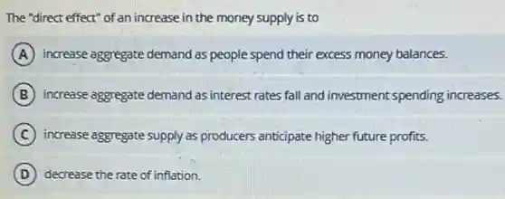 The "direct effect" of an increase in the money supply is to
A increase aggregate demand as people spend their excess money balances.
B increase aggregate demand as interest rates fall and investment spending increases.
C increase aggregate supply as producers anticipate higher future profits.
D decrease the rate of inflation.