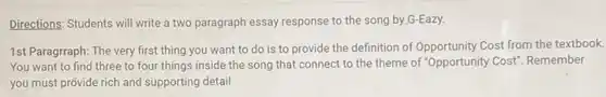 Directions: Students will write a two paragraph essay response to the song by G-Eazy.
1st Paragrraph: The very first thing you want to do is to provide the definition of Opportunity Cost from the textbook.
You want to find three to four things inside the song that connect to the theme of "Opportunity Cost". Remember
you must provide rich and supporting detail