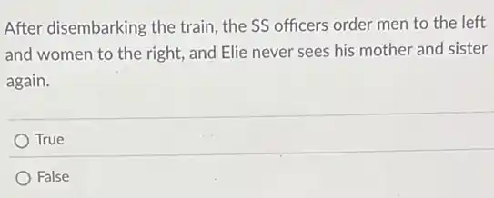 After disembarking the train, the SS officers order men to the left
and women to the right, and Elie never sees his mother and sister
again.
True
False