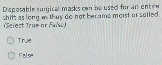 Disposable surgical masks can be used for an entire
shift as long as they do not become moist or soiled.
(Select True or False)
True
False