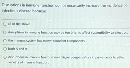 Disruptions in immune function do not necessarily increase the incidence of
infectious disease because
all of the above
disruptions in immune function may be too brief to affect susceptibility to infection.
the immune system has many redundant components.
both A and B
disruptions in immune function may trigger compensatory improvements to other
aspects of immune function.