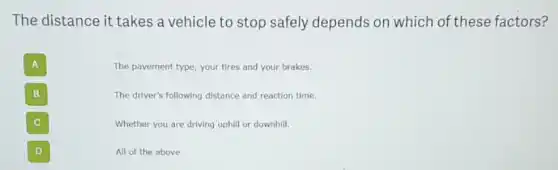 The distance it takes a vehicle to stop safely depends on which of these factors?
A
The pavement type, your tires and your brakes.
B
The driver's following distance and reaction time.
C
Whether you are driving uphill or downhill.
D
All of the above.