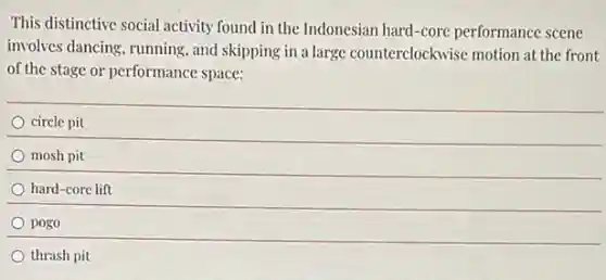 This distinctive social activity found in the Indonesian hard-core performance scene
involves dancing, running, and skipping in a large counterclockwise motion at the front
of the stage or performance space:
circle pit
mosh pit
hard-core lift
pogo
thrash pit