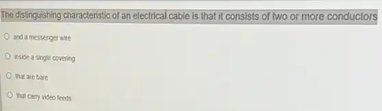 The distinguishing characteristic of an electrical cable is that it consists of two or more conductors
and a messenger wire
inside a single covering
that are bare
that carry video feeds