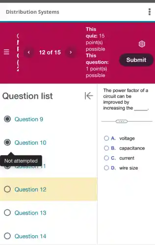 Distribution Systems
12 of 15
Question list
Question 10
Question 12
Question 13
Question 14
This
quiz: 15
point(s)
possible
This
question:
1 point(s)
possible
The power factor of a
circuit can be
improved by
increasing the __ .
A. voltage
B. capacitance
C. current
D. wire size