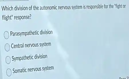 Which division of the autonomic nervous system is responsible for the "fight or
flight" response?
Parasympathetic division
Central nervous system
Sympathetic division
Somatic nervous system