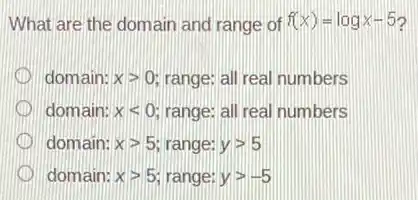 What are the domain and range of f(x)=logx-5
domain: xgt 0 range; all real numbers
domain: xlt 0 range: all real numbers
domain: xgt 5 range: ygt 5
domain: xgt 5 range: ygt -5
