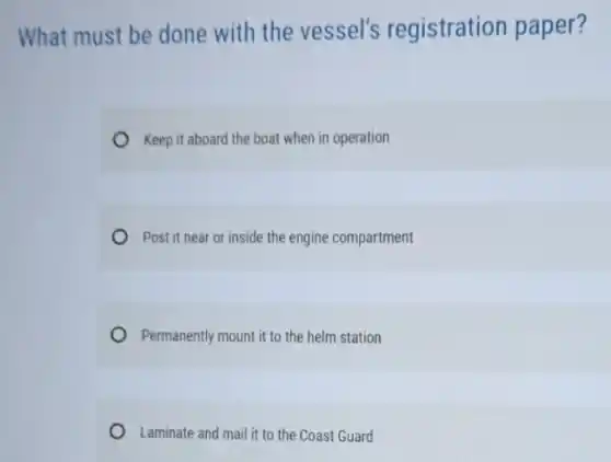 What must be done with the vessel's registration paper?
Keep it aboard the boat when in operation
Post it near or inside the engine compartment
Permanently mount it to the helm station
Laminate and mail it to the Coast Guard