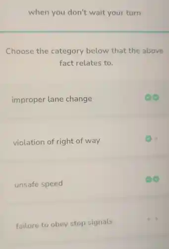 when you don't wait your turn
Choose the category below that the above
fact relates to.
improper lane change
violation of right of way
unsafe speed
failure to obey stop signals