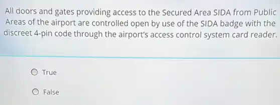 All doors and gates providing access to the Secured Area SIDA from Public
Areas of the airport are controlled open by use of the SIDA badge with the
discreet 4-pin code through the airport's access control system card reader.
True
False