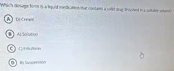 Which dosage form is a liquid medication that contains a solid drug dissolved in a suitable solvent?
A D) Cream
B A) Solution
C C) Emulsion
D B) Suspension