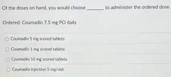 Of the doses on hand, you would choose __ to administer the ordered dose
Ordered: Coumadin 7.5 mg PO daily
Coumadin 5 mg scored tablets
Coumadin 1 mg scored tablets
Coumadin 10 mg scored tablets
Coumadin injection 5mg/vial