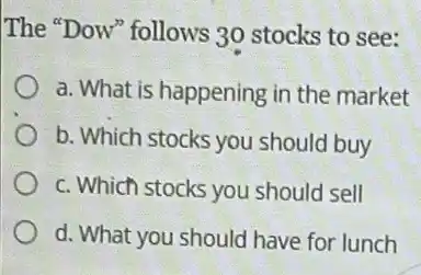 The "Dow" follows 30 stocks to see:
a. What is happening in the market
b. Which stocks you should buy
c. Which stocks you should sell
d. What you should I have for lunch