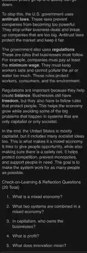 down.
To stop this, the U.S. government uses
antitrust laws. These laws prevent
companies from becoming too powerful.
They stop unfair business deals and break
up companies that are too big. Antitrust laws
protect the market and keep it fair.
The government also uses regulations.
These are rules that businesses must follow.
For example, companies must pay at least
the minimum wage. They must keep
workers safe and cannot pollute the air or
water too much. These rules protect
workers, consumers, and the environment.
Regulations are important because they help
create balance. Businesses still have
freedom, but they also have to follow rules
that protect people. This helps the economy
grow while avoiding some of the big
problems that happen in systems that are
only capitalist or only socialist.
In the end, the United States is mostly
capitalist, but it includes many socialist ideas
too. This is what makes it a mixed economy.
It tries to give people opportunity, while also
making sure there is a safety net. It helps
protect competition, prevent monopolies,
and support people in need. The goal is to
make the system work for as many people
as possible.
Check-on-Learning &Reflection Questions
(20 Total)
1. What is a mixed economy?
2. What two systems are combined in a
mixed economy?
3. In capitalism, who owns the
4. What is profit?
5. What does innovation mean?