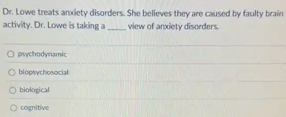 Dr. Lowe treats anxiety disorders. She believes they are caused by faulty brain
activity. Dr. Lowe is taking a __ view of anxiety disorders.
psychodynamic
biopsychosocial
biological
cognitive